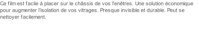 Ce film est facile à placer sur le châssis de vos fenêtres. Une solution économique pour augmenter l’isolation de vos vitrages. Presque invisible et durable. Peut se nettoyer facilement.